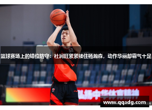 篮球赛场上的错位防守：杜润旺紧紧搂住杨瀚森，动作华丽却霸气十足